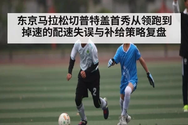 东京马拉松切普特盖首秀从领跑到掉速的配速失误与补给策略复盘